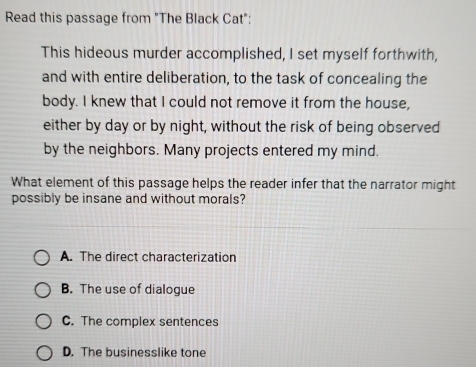 Read this passage from "The Black Cat":
This hideous murder accomplished, I set myself forthwith,
and with entire deliberation, to the task of concealing the
body. I knew that I could not remove it from the house,
either by day or by night, without the risk of being observed
by the neighbors. Many projects entered my mind.
What element of this passage helps the reader infer that the narrator might
possibly be insane and without morals?
A. The direct characterization
B. The use of dialogue
C. The complex sentences
D. The businesslike tone