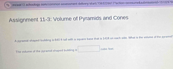 d=15102979 
Assignment 11-3: Volume of Pyramids and Cones 
A pyramid shaped building is 840 ft tall with a square base that is 141ft on each side. What is the volume of the pyramid' 
The volume of the pyramid shaped building is cubic feet.