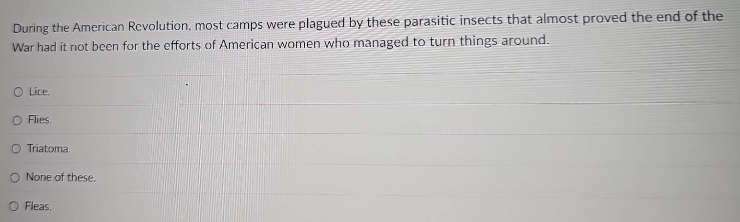 During the American Revolution, most camps were plagued by these parasitic insects that almost proved the end of the
War had it not been for the efforts of American women who managed to turn things around.
Lice.
Flies.
Triatoma.
None of these.
Fleas.