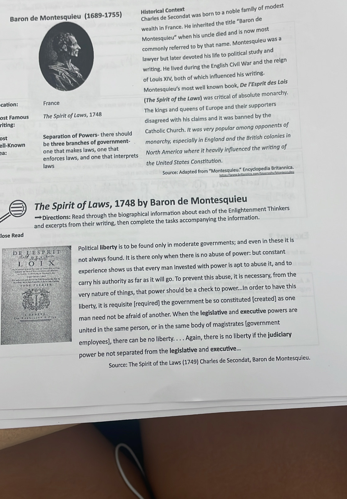 Charles de Secondat was born to a noble family of modest
Baron dontesquieu (1689-1755) Historical Context
wealth in France. He inherited the title “Baron de
Montesquieu” when his uncle died and is now most
commonly referred to by that name. Montesquieu was a
lawyer but later devoted his life to political study and
writing. He lived during the English Civil War and the reign
of Louis XIV, both of which influenced his writing.
Montesquieu’s most well known book, De l'Esprit des Lois
(The Spirit of the Løws) was critical of absolute monarchy.
cation: France
ost Famous The Spirit of Laws, 1748 The kings and queens of Europe and their supporters
riting: disagreed with his claims and it was banned by the
ost Separation of Powers- there should Catholic Church. It was very popular among opponents of
ell-Known be three branches of government- monarchy, especially in England and the British colonies in
one that makes laws, one that
enforces laws, and one that interprets North America where it heavily influenced the writing of
ea:
laws the United States Constitution.
Source: Adapted from “Montesquieu.” Encyclopedia Britannica.
httos://www.britannica.com/biograohv/Montesquler
The Spirit of Laws, 1748 by Baron de Montesquieu
→Directions: Read through the biographical information about each of the Enlightenment Thinkers
and excerpts from their writing, then complete the tasks accompanying the information.
lose Read
D E L E S P R I T Political liberty is to be found only in moderate governments; and even in these it is
L ο ι  х not always found. It is there only when there is no abuse of power: but constant
D  S  F 
experience shows us that every man invested with power is apt to abuse it, and to
carry his authority as far as it will go. To prevent this abuse, it is necessary, from the
very nature of things, that power should be a check to power...In order to have this
liberty, it is requisite [required] the government be so constituted [created] as one
man need not be afraid of another. When the legislative and executive powers are
united in the same person, or in the same body of magistrates [government
employees], there can be no liberty. . . . Again, there is no liberty if the judiciary
power be not separated from the legislative and executive...
Source: The Spirit of the Laws (1749) Charles de Secondat, Baron de Montesquieu.