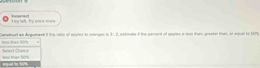 tion 9 
Incorrect
I try left. Try once more
Construct an Argument If the ratio of apples to oranges is 3:2 , estimate if the percent of apples is less than, greater than, or equal to 50%
less than 50%
Select Choice
less than 50%
equal to 50%