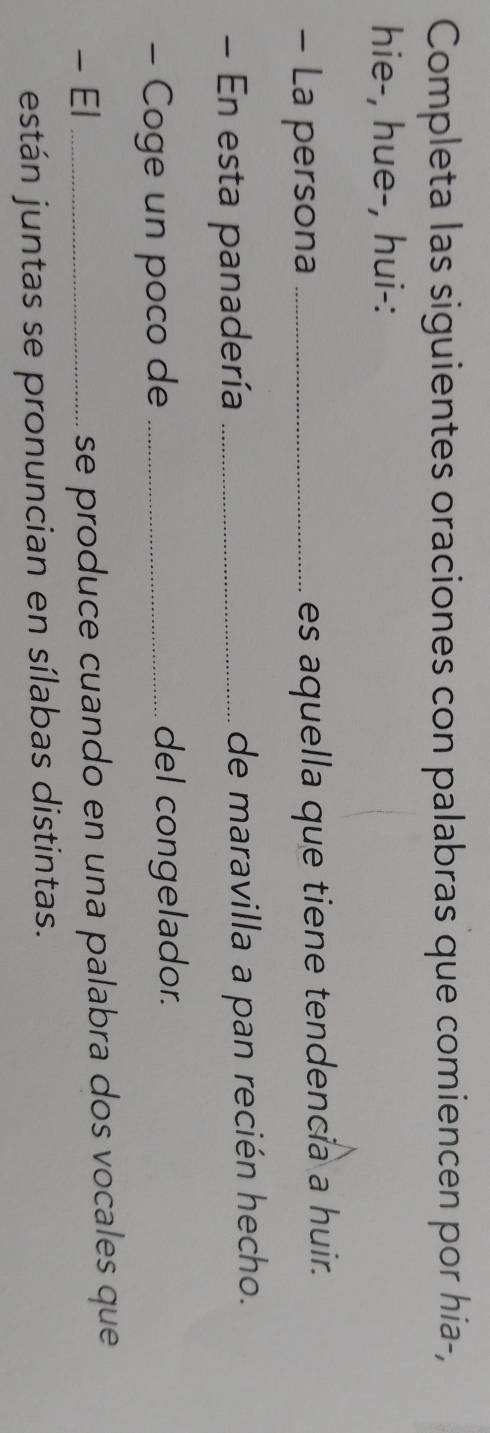 Completa las siguientes oraciones con palabras que comiencen por hia-, 
hie-, hue-, hui-: 
- La persona _es aquella que tiene tendencia a huir. 
- En esta panadería _de maravilla a pan recién hecho. 
- Coge un poco de _del congelador. 
- El _se produce cuando en una palabra dos vocales que 
están juntas se pronuncian en sílabas distintas.