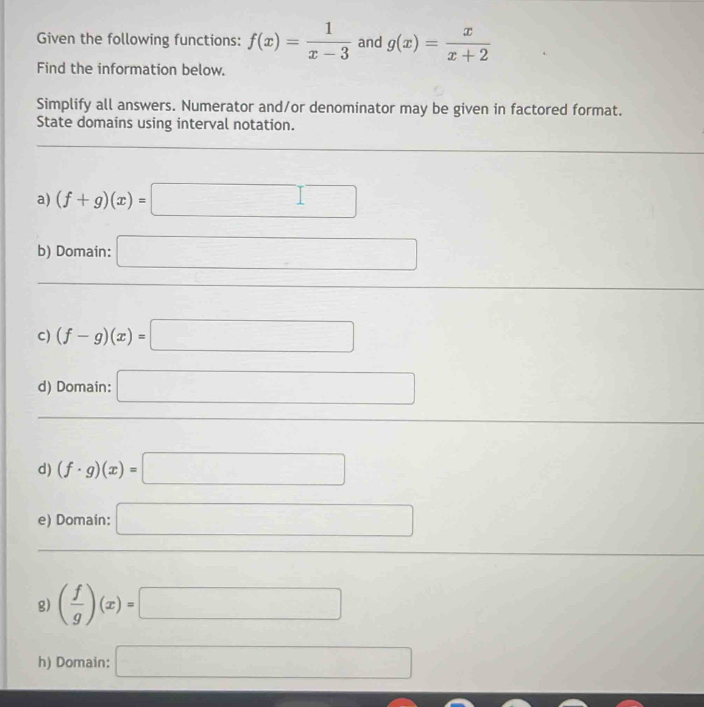 Given the following functions: f(x)= 1/x-3  and g(x)= x/x+2 
Find the information below. 
Simplify all answers. Numerator and/or denominator may be given in factored format. 
State domains using interval notation. 
a) (f+g)(x)=□
b) Domain: □ 
C) (f-g)(x)=□
d) Domain: □ 
d) (f· g)(x)=□
e) Domain: □ 
g) ( f/g )(x)=□
h) Domain: □