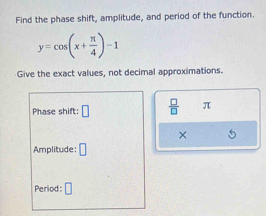 Find the phase shift, amplitude, and period of the function.
y=cos (x+ π /4 )-1
Give the exact values, not decimal approximations. 
Phase shift:
 □ /□   π
× 
Amplitude: 
Period: 2