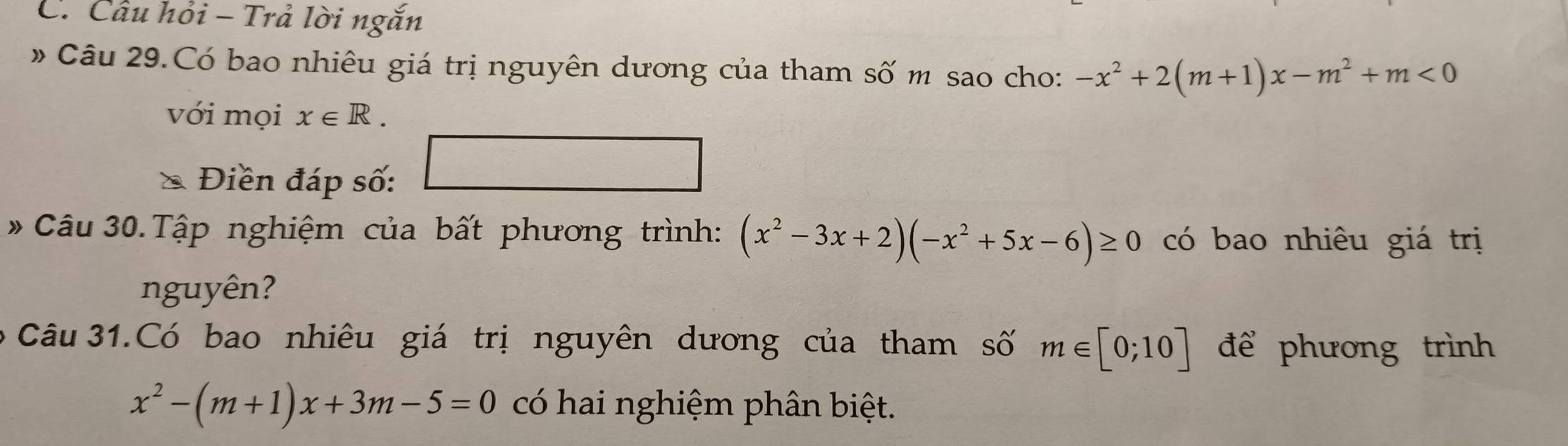 Câu hỏi - Trả lời ngắn 
Câu 29.Có bao nhiêu giá trị nguyên dương của tham số m sao cho: -x^2+2(m+1)x-m^2+m<0</tex> 
với mọi x∈ R. 
Điền đáp số: 
□ 
* Câu 30. Tập nghiệm của bất phương trình: (x^2-3x+2)(-x^2+5x-6)≥ 0 có bao nhiêu giá trị 
nguyên? 
o Câu 31.Có bao nhiêu giá trị nguyên dương của tham số m∈ [0;10] để phương trình
x^2-(m+1)x+3m-5=0 có hai nghiệm phân biệt.