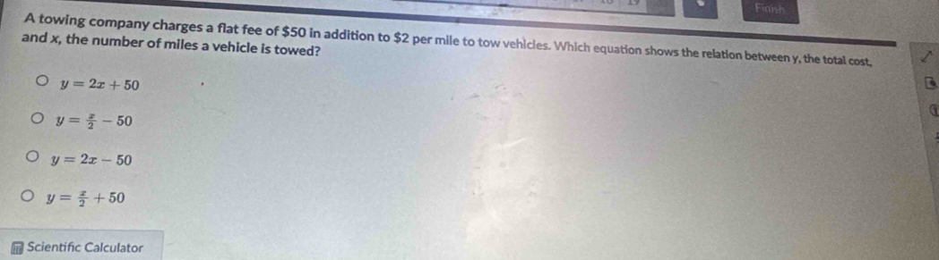 Finish
A towing company charges a flat fee of $50 in addition to $2 per mile to tow vehicles. Which equation shows the relation between y, the total cost,
and x, the number of miles a vehicle is towed?
y=2x+50
y= x/2 -50
y=2x-50
y= x/2 +50
Scientific Calculator