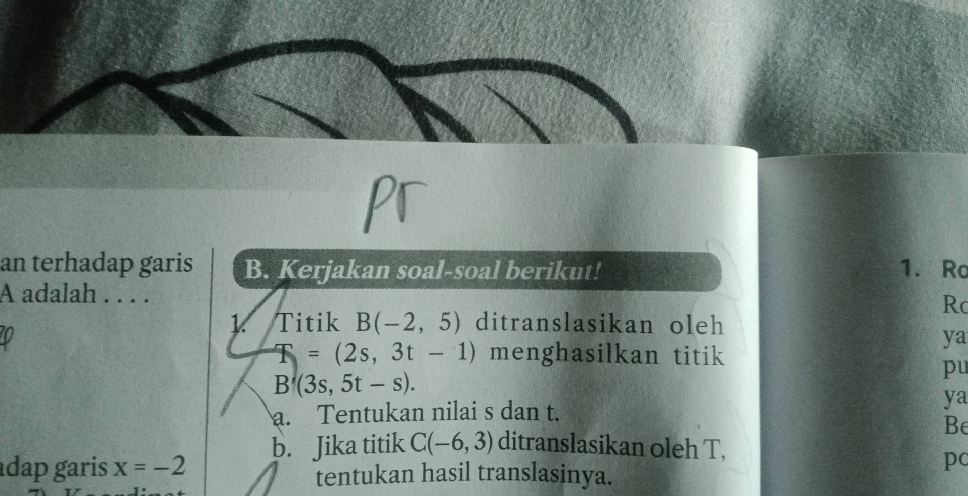 an terhadap garis B. Kerjakan soal-soal berikut! 1. Ro 
A adalah . . . .
Rc
1. Titik B(-2,5) ditranslasikan oleh
V
ya
=(2s,3t-1) menghasilkan titik 
pu
B'(3s,5t-s). 
ya 
a. Tentukan nilai s dan t. 
Be 
b. Jika titik C(-6,3) ditranslasikan oleh T, 
dap garis x=-2
pc 
tentukan hasil translasinya.