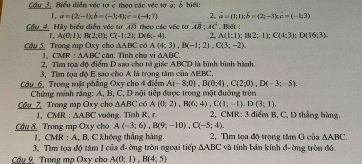 Câu_3. Biểu diễn véc tơ c theo các véc tơ #; vector b biết:
1, vector a=(2;-1);vector b=(-3;4);vector c=(-4;7) 2, vector a=(1;1);vector b=(2;-3);vector c=(-1;3)
Câu 4. Hãy biểu diễn véc tơ vector AD theo các véc tơ vector AB;vector AC. Biết :
1, A(0;1);B(2;0);C(-1;2);D(6;-4). 2, A(1;1);B(2;-1);C(4;3);D(16;3).
Câu 5. Trong mp Oxy cho △ ABC có A(4;3),B(-1;2),C(3;-2).
1, CMR : △ ABC cân. Tính chu vi △ ABC.
2, Tìm tọa độ điểm D sao cho tứ giác ABCD là hình bình hành.
3, Tìm tọa độ E sao cho A là trọng tâm của △ EBC.
Cầu 6. Trong mặt phẳng Oxy cho 4 điểm A(-8;0),B(0;4),C(2;0),D(-3;-5).
Chứng minh rằng: A, B, C, D nội tiếp được trong một đường tròn
Câu 7 Trong mp Oxy cho △ ABC có A(0;2),B(6;4),C(1;-1).D(3;1).
1, CMR : △ ABC vuông. Tính R, r.  2, CMR: 3 điểm B, C, D thẳng hàng.
Câu 8 Trong mp Oxy cho A(-3;6),B(9;-10),C(-5;4).
1, CMR : A, B, C không thẳng hàng. 2, Tìm tọa độ trọng tâm G của △ ABC.
3, Tìm tọa độ tâm I của đ- ờng tròn ngoại tiếp △ ABC và tính bán kính đ- ờng tròn đó.
Câu 9. Trong mp Oxy cho A(0;1),B(4;5)