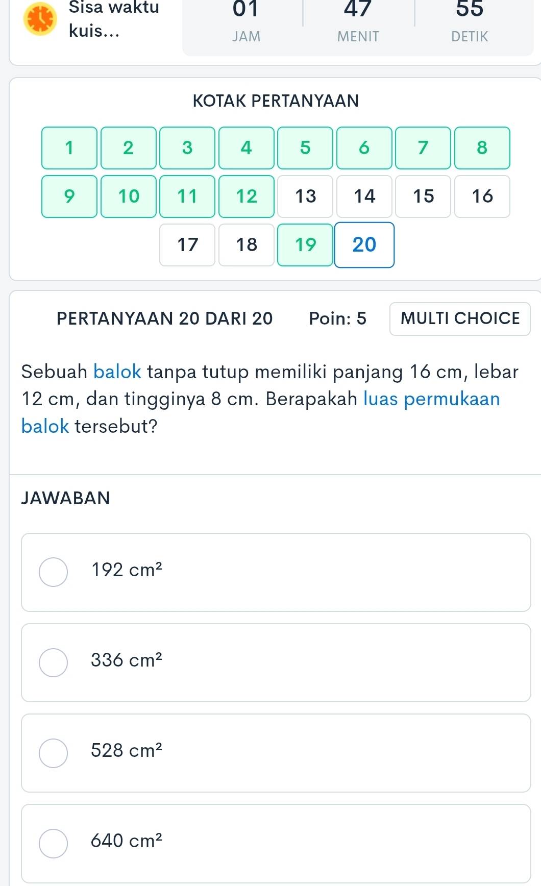 Sisa wakt
kuis...
KOTAK PERTANYAAN
1 2 3 4 5 6 7 8
9 10 11 12 13 14 15 16
17 18 19 20
PERTANYAAN 20 DARI 20 Poin: 5 MULTI CHOICE
Sebuah balok tanpa tutup memiliki panjang 16 cm, lebar
12 cm, dan tingginya 8 cm. Berapakah luas permukaan
balok tersebut?
JAWABAN
192cm^2
336cm^2
528cm^2
640cm^2