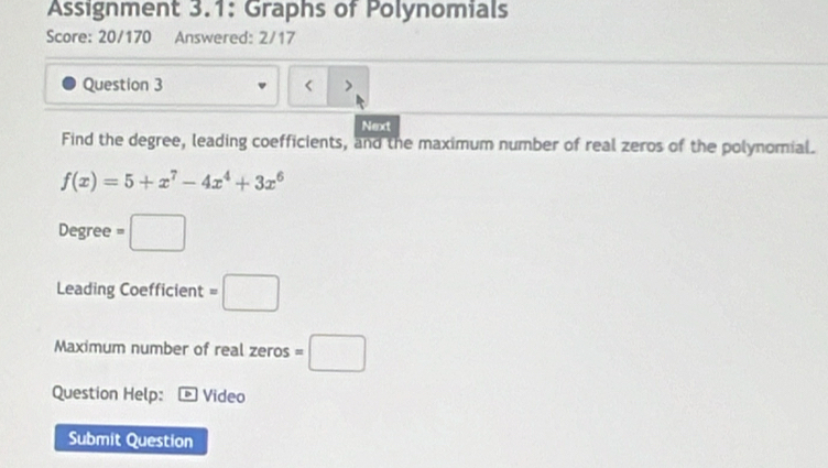 Assignment 3.1: Graphs of Polynomials 
Score: 20/170 Answered: 2/17 
Question 3 < > 
Next 
Find the degree, leading coefficients, and the maximum number of real zeros of the polynomial.
f(x)=5+x^7-4x^4+3x^6
Degree =□
Leading Coefficient =□
Maximum number of real zeros =□
Question Help: Video 
Submit Question