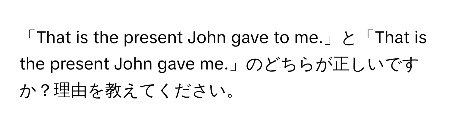 「That is the present John gave to me.」と「That is the present John gave me.」のどちらが正しいですか？理由を教えてください。