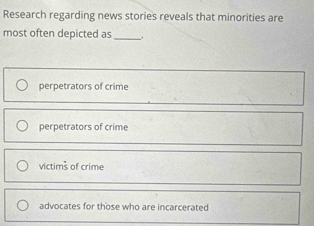 Research regarding news stories reveals that minorities are
most often depicted as _.
perpetrators of crime
perpetrators of crime
victims of crime
advocates for those who are incarcerated