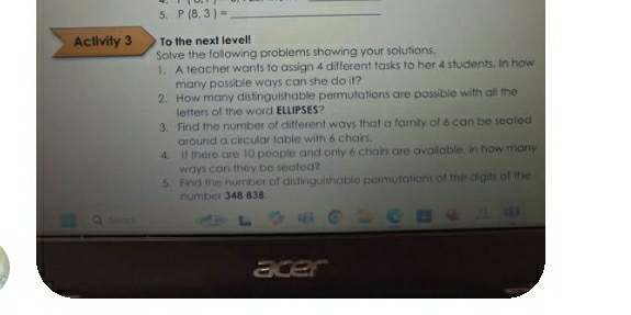 P(8,3)= _ 
Activity 3 To the next level! 
Solve the following problems showing your solutions. 
1. A teacher wants to assign 4 different tasks to her 4 students. In how 
many possible ways can she do it? 
2. How many distinguishable permutations are possible with all the 
letters of the word ELLIPSES? 
3. Find the number of different ways that a family of 6 can be seated 
around a circular table with 6 chairs. 
4. If there are 10 people and only 6 chairs are available. in how many 
ways can they be seated? 
5. Find the number of distinguishable permutations of the digits of the 
number 348 838.