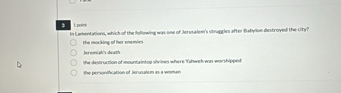 3 1 point
In Lamentations, which of the following was one of Jerusalem's struggles after Babylon destroyed the city?
the mocking of her enemies
Jeremiah's death
the destruction of mountaintop shrines where Yahweh was worshipped
the personifcation of Jerusalem as a woman