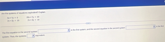 Are the systems of equations equivalent? Explain.
5x+7y=5 20x+7y=20
2x+3y=19 2x+3y=19
The first equation in the second system □° in the first system, and the second equadion in the second system □° in the finst 
system. Thus, the systems □ equivalers