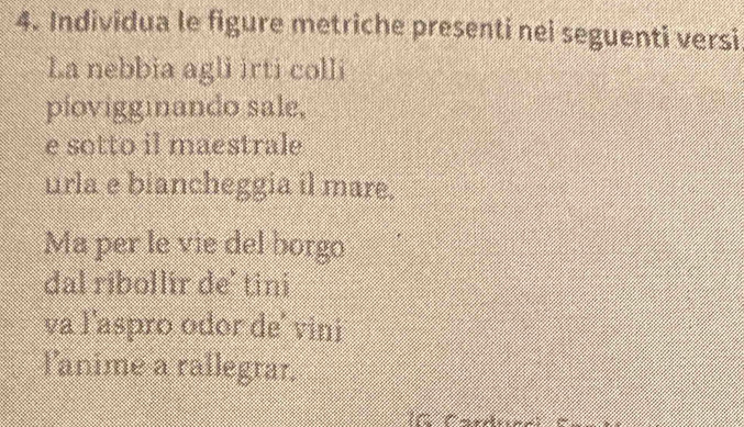 Individua le figure metriche presenti nei seguenti versi 
La nebbia agli irti colli 
piovigginando sale, 
e sotto il maestrale 
urla e biancheggia il mare. 
Ma per le vie del borgo 
dal ribollir de' tini 
va l'aspro odor de' vini 
l'anime a rallegrar. 
nt