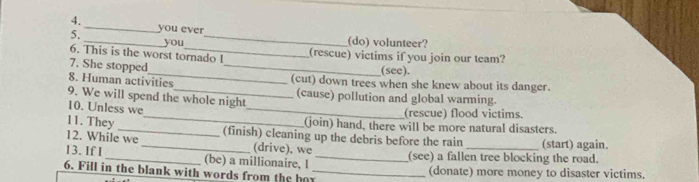 you ever
_you (do) volunteer?
_
6. This is the worst tornado I (rescue) victims if you join our team?
7. She stopped
(see).
8. Human activities (cut) down trees when she knew about its danger.
_
9. We will spend the whole night
(cause) pollution and global warming.
10. Unless we
(rescue) flood victims.
(join) hand, there will be more natural disasters.
11. They __(finish) cleaning up the debris before the rain (start) again.
12. While we _(drive), we
13. If I _(be) a millionaire, I _(see) a fallen tree blocking the road.
6. Fill in the blank with words from the bor_ (donate) more money to disaster victims.