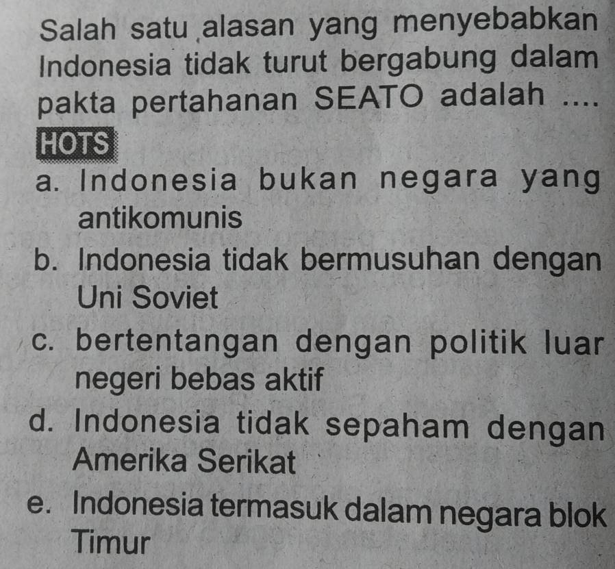 Salah satu alasan yang menyebabkan
Indonesia tidak turut bergabung dalam
pakta pertahanan SEATO adalah ....
MOTS
a. Indonesia bukan negara yang
antikomunis
b. Indonesia tidak bermusuhan dengan
Uni Soviet
c. bertentangan dengan politik luar
negeri bebas aktif
d. Indonesia tidak sepaham dengan
Amerika Serikat
e. Indonesia termasuk dalam negara blok
Timur