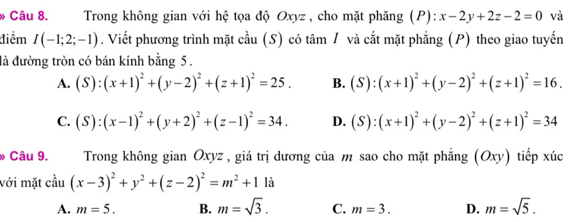 » Câu 8. Trong không gian với hệ tọa độ Oxyz , cho mặt phăng (P): x-2y+2z-2=0 và
điểm I(-1;2;-1). Viết phương trình mặt cầu (S) có tâm / và cắt mặt phẳng (P) theo giao tuyến
đà đường tròn có bán kính bằng 5.
A. (S):(x+1)^2+(y-2)^2+(z+1)^2=25. B. (S):(x+1)^2+(y-2)^2+(z+1)^2=16.
C. (S):(x-1)^2+(y+2)^2+(z-1)^2=34. D. (S):(x+1)^2+(y-2)^2+(z+1)^2=34
» Câu 9. Trong không gian Oxyz , giá trị dương của m sao cho mặt phẳng (Oxy) tiếp xúc
với mặt cầu (x-3)^2+y^2+(z-2)^2=m^2+11a
A. m=5. B. m=sqrt(3). C. m=3. D. m=sqrt(5).