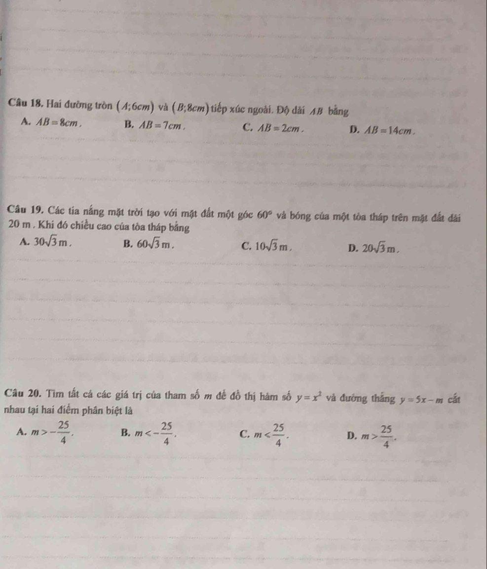 Hai đường tròn (A;6cm) và (B;8cm) tiếp xúc ngoài. Độ dài AB bằng
A. AB=8cm, B. AB=7cm, C. AB=2cm, D. AB=14cm. 
Câu 19. Các tia nắng mặt trời tạo với mặt đất một góc 60° và bóng của một tòa tháp trên mặt đất dài
20 m. Khi đó chiều cao của tòa tháp bằng
A. 30sqrt(3)m, B. 60sqrt(3)m. C. 10sqrt(3)m, D. 20sqrt(3)m. 
Câu 20. Tìm tất cả các giá trị của tham số m đế đồ thị hàm số y=x^2 và đường thắng y=5x-m cất
nhau tại hai điểm phân biệt là
A. m>- 25/4 . B. m<- 25/4 . C. m . D. m> 25/4 .