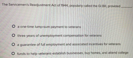 The Servicemen's Readjustment Act of 1944, popularly called the GI Bill, provided_
a one-time lump-sum payment to veterans
three years of unemployment compensation for veterans
a guarantee of full employment and associated incentives for veterans
funds to help veterans establish businesses, buy homes, and attend college