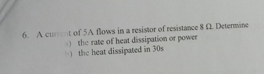 A current of 5A flows in a resistor of resistance 8Ω. Determine 
) the rate of heat dissipation or power 
b) the heat dissipated in 30s