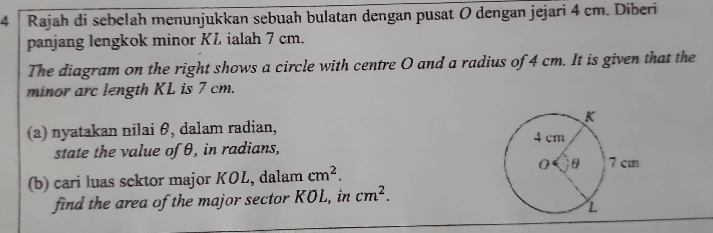 Rajah di sebelah menunjukkan sebuah bulatan dengan pusat O dengan jejari 4 cm. Diberi 
panjang lengkok minor KL ialah 7 cm. 
The diagram on the right shows a circle with centre O and a radius of 4 cm. It is given that the 
minor arc length KL is 7 cm. 
(a) nyatakan nilai θ, dalam radian, 
state the value of θ, in radians, 
(b) cari luas sektor major KOL, dalam cm^2. 
find the area of the major sector KOL, in cm^2.