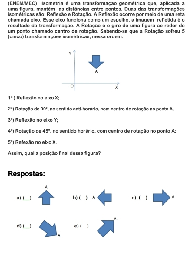 (ENEM/MEC) Isometria é uma transformação geométrica que, aplicada a
uma figura, mantém as distâncias entre pontos. Duas das transformações
isométricas são: Reflexão e Rotação. A Reflexão ocorre por meio de uma reta
chamada eixo. Esse eixo funciona como um espelho, a imagem refletida é o
resultado da transformação. A Rotação é o giro de uma figura ao redor de
um ponto chamado centro de rotação. Sabendo-se que a Rotação sofreu 5
(cinco) transformações isométricas, nessa ordem:
1^a) Reflexão no eixo X;
2^a) Rotação de 90° *, no sentido anti-horário, com centro de rotação no ponto A.
3^a) Reflexão no eixo Y;
4^a) Rotação de 45° ', no sentido horário, com centro de rotação no ponto A;
5^a) Refexão no eixo X.
Assim, qual a posição final dessa figura?
Respostas:
A
a) (_ ) b) ( ) A c) ( ) A
A
d) (_ ) e) ( )
A