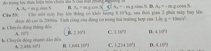 do trọng lực thực hiện trên chiếu đài S của mật pháng nghiêng là
A. A_p=m.g.sin alpha .S. B. A_p=m.g.cos .S. g. A_p=-m.g .sina.S. D. A_p=-m.g.cos alpha .S. 
Câu 53: Cho một máy bay lên thăng có khổi lượng 8.10^3kg ,, sau thời gian 2 phút máy bay lên
được độ cao là 2000m. Tính công của động cơ trong hai trường hợp sau. Lấy g=10m/s^2. 
a. Chuyển động thắng đều
A. 10^8J B. 2.10^8J C. 3.10^8J D. 4.10^8J
b. Chuyền động nhanh dẫn đều
A. 2,486.10^8J B. 1,644.10^8J C. 3,234.10^8J D. 4.10^8J