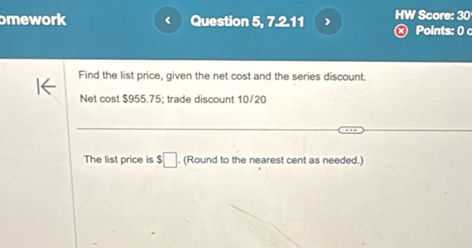 mework Question 5, 7.2.11 HW Score: 30 
× Points: 0 c 
Find the list price, given the net cost and the series discount. 
Net cost $955.75; trade discount 10/20
The list price is $□. (Round to the nearest cent as needed.)