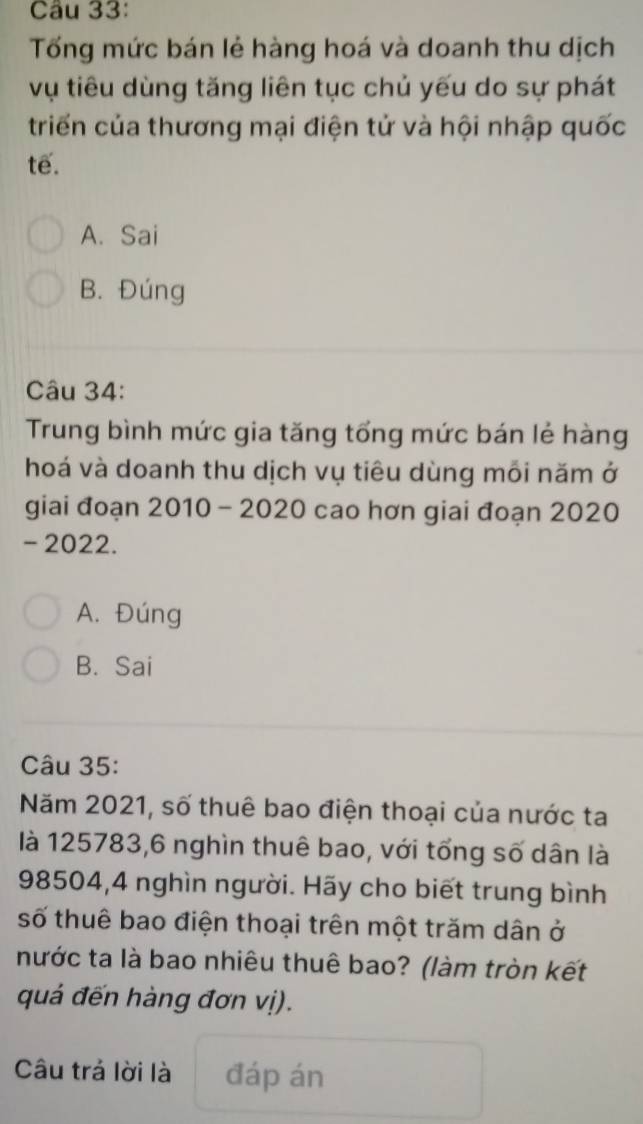 Tống mức bán lẻ hàng hoá và doanh thu dịch
vụ tiêu dùng tăng liên tục chủ yếu do sự phát
triển của thương mại điện tử và hội nhập quốc
tế.
A. Sai
B. Đúng
Câu 34:
Trung bình mức gia tăng tổng mức bán lẻ hàng
hoá và doanh thu dịch vụ tiêu dùng mối năm ở
giai đoạn 2010 - 2020 cao hơn giai đoạn 2020
- 2022.
A. Đúng
B. Sai
Câu 35:
Năm 2021, số thuê bao điện thoại của nước ta
là 125783, 6 nghìn thuê bao, với tổng số dân là
98504, 4 nghìn người. Hãy cho biết trung bình
số thuê bao điện thoại trên một trăm dân ở
nước ta là bao nhiêu thuê bao? (làm tròn kết
quá đến hàng đơn vị).
Câu trả lời là đáp án