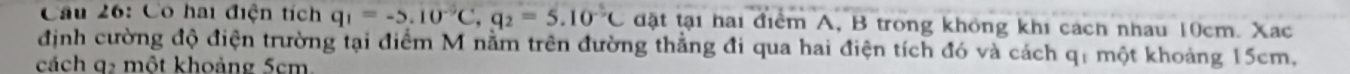 Cầu 26: Cơ hai điện tích q_1=-5.10^(-9)C, q_2=5.10^(-5)C đặt tại hai điểm A, B trong không khi cách nhau 10cm. Xạc 
định cường độ điện trường tại điểm M nằm trên đường thẳng đi qua hai điện tích đó và cách q: một khoảng 15cm, 
cách q2 một khoảng 5cm.