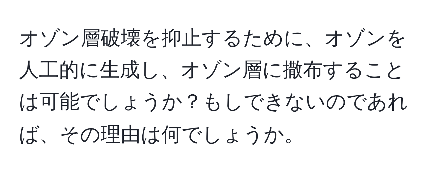 オゾン層破壊を抑止するために、オゾンを人工的に生成し、オゾン層に撒布することは可能でしょうか？もしできないのであれば、その理由は何でしょうか。