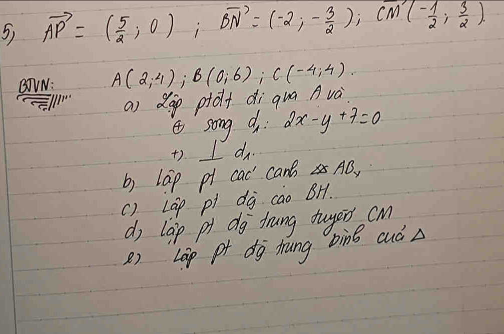 vector AP=( 5/2 ,0); vector BN=(-2,- 3/2 ); vector M'(- 1/2 ; 3/2 ). 
BOVN:
A(2,4); B(0,6); C(-4;4). 
/1
a) dop ptolt di qua Avà.
song d 2x-y+7=0
+). I do.
b) lap p cad canB no
() LGp pi dj cao BH.
d, lap pt dg frung tuyer cm
() Lap pt dg hrung bìng cuáA