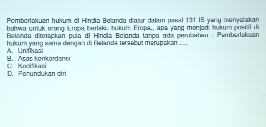 Pemberlakuan hukum di Hindia Belanda diatur dalam pasal 131 IS yang menyatakan
bahwa untuk orang Eropa berlaku hukum Eropa,, apa yang menjadi hukum positif di
Belanda ditetapkan pula di Hindia Belanda tanpa ada perubahan . Pemberlakuan
hukum yang sama dengan di Belanda tersebut merupakan ....
A. Unifikasi
B. Asas konkordansi
C. Kodifikasi
D. Penundukan diri