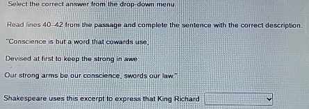 Select the correct answer from the drop-down menu 
Read lines 40-42 from the passage and complete the sentence with the correct description. 
"Conscience is but a word that cowards use, 
Devised at first to keep the strong in awe: 
Our strong arms be our conscience, swords our law.' 
Shakespeare uses this excerpt to express that King Richard frac □  v