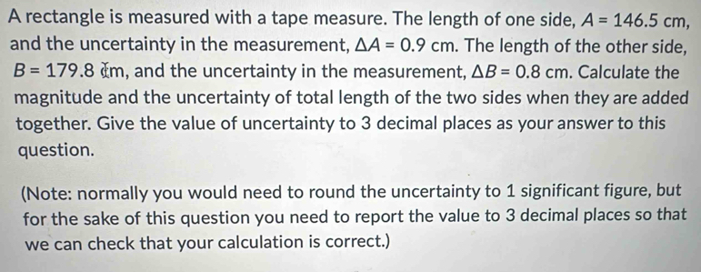 A rectangle is measured with a tape measure. The length of one side, A=146.5cm, 
and the uncertainty in the measurement, △ A=0.9cm. The length of the other side,
B=179.8cm , and the uncertainty in the measurement, △ B=0.8cm. Calculate the 
magnitude and the uncertainty of total length of the two sides when they are added 
together. Give the value of uncertainty to 3 decimal places as your answer to this 
question. 
(Note: normally you would need to round the uncertainty to 1 significant figure, but 
for the sake of this question you need to report the value to 3 decimal places so that 
we can check that your calculation is correct.)