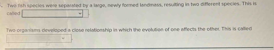 Two fish species were separated by a large, newly formed landmass, resulting in two different species. This is 
called 
Two organisms developed a close relationship in which the evolution of one affects the other. This is called