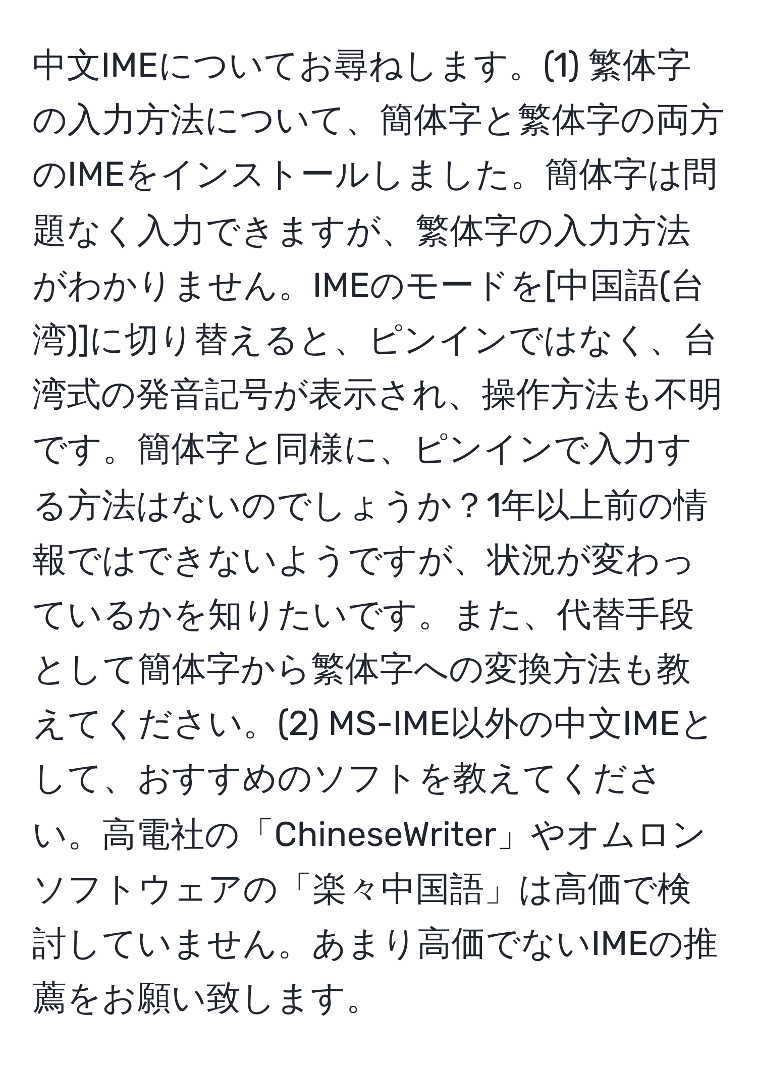 中文IMEについてお尋ねします。(1) 繁体字の入力方法について、簡体字と繁体字の両方のIMEをインストールしました。簡体字は問題なく入力できますが、繁体字の入力方法がわかりません。IMEのモードを[中国語(台湾)]に切り替えると、ピンインではなく、台湾式の発音記号が表示され、操作方法も不明です。簡体字と同様に、ピンインで入力する方法はないのでしょうか？1年以上前の情報ではできないようですが、状況が変わっているかを知りたいです。また、代替手段として簡体字から繁体字への変換方法も教えてください。(2) MS-IME以外の中文IMEとして、おすすめのソフトを教えてください。高電社の「ChineseWriter」やオムロンソフトウェアの「楽々中国語」は高価で検討していません。あまり高価でないIMEの推薦をお願い致します。