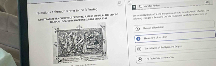 through 3 refer to the following. Mark for Review 6
LOCATED IN MODERN BELGIUM, CIRCA 1349 The mortality depicted in the image most directly contributed to which of the
ILLUSTRATION IN A CHRONICLE DEPICTING A MASS BURIAL IN THE CITY OF following changes in Europe in the late fourteenth and Mteenth centuries?
The end of feudialism
The decline of serfdom
C) The collapse of the Byzantine Empire
D
Intritutor Gesty İmages The Prosestant Reformation