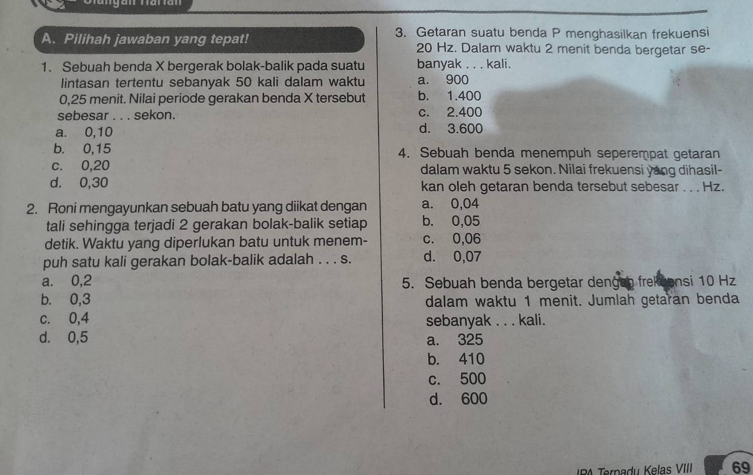 Getaran suatu benda P menghasilkan frekuensi
A. Pilihah jawaban yang tepat! 20 Hz. Dalam waktu 2 menit benda bergetar se-
1. Sebuah benda X bergerak bolak-balik pada suatu banyak . . . kali.
lintasan tertentu sebanyak 50 kali dalam waktu a. 900
0,25 menit. Nilai periode gerakan benda X tersebut b. 1.400
sebesar . . . sekon. c. 2.400
a. 0,10
d. 3.600
b. 0,15 4. Sebuah benda menempuh seperempat getaran
c. 0,20 dalam waktu 5 sekon. Nilai frekuensi yang dihasil-
d. 0,30 kan oleh getaran benda tersebut sebesar . . . Hz.
2. Roni mengayunkan sebuah batu yang diikat dengan a. 0,04
tali sehingga terjadi 2 gerakan bolak-balik setiap
b. 0,05
detik. Waktu yang diperlukan batu untuk menem- c. 0,06
puh satu kali gerakan bolak-balik adalah . . . s.
d. 0,07
a. 0,2 5. Sebuah benda bergetar dengen frekuensi 10 Hz
b. 0,3 dalam waktu 1 menit. Jumlah getaran benda
c. 0,4 sebanyak . . . kali.
d. 0,5 a. 325
b. 410
c. 500
d. 600
BA Ternadu Kelas VIII 69