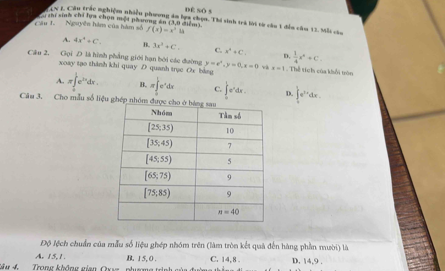 dè só 5
ZAN I, Câu trắc nghiệm nhiều phương án lựa chọn. Thí sinh trả lời từ câu 1 đến câu 12. Mỗi câu
hối thí sinh chỉ lựa chọn một phương án (3,0 điểm).
Câu I. Nguyên hàm của hàm số f(x)=x^3la
A. 4x^4+C. B. 3x^2+C. C. x^4+C.  1/4 x^4+C.
D.
Câu 2. Gọi D là hình phẳng giới hạn bởi các đường y=e^x,y=0,x=0 và x=1. Thể tích của khối tròn
xoay tạo thành khi quay D quanh trục Ox bằng
A. π ∈tlimits _0^(1e^2x)dx. B. π ∈tlimits _0^(1e^x)dx C. ∈tlimits _0^(1e^x)dx. D. ∈tlimits _0^(1e^2x)dx.
Câu 3. Cho mẫu số liệu ghép 
Độ lệch chuẩn của mẫu số liệu ghép nhóm trên (làm tròn kết quả đến hàng phần mười) là
A. 15,1. B. 15, 0 . C. 14, 8 . D. 14,9 .
* â u 4  Trong không gian Oxyz, phượng