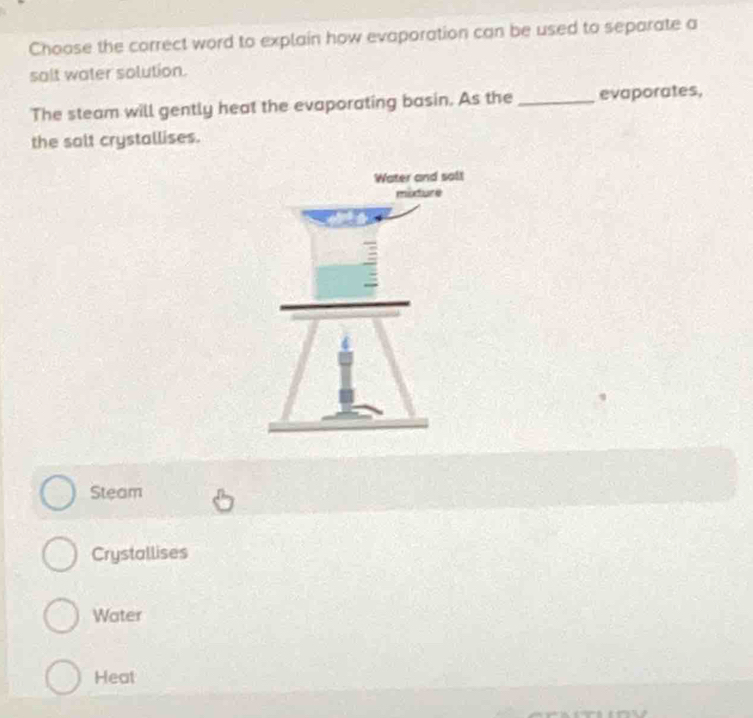 Choase the correct word to explain how evaporation can be used to separate a
salt water solution.
The steam will gently heat the evaporating basin. As the _evaporates,
the salt crystallises.
Steam
Crystallises
Water
Heat