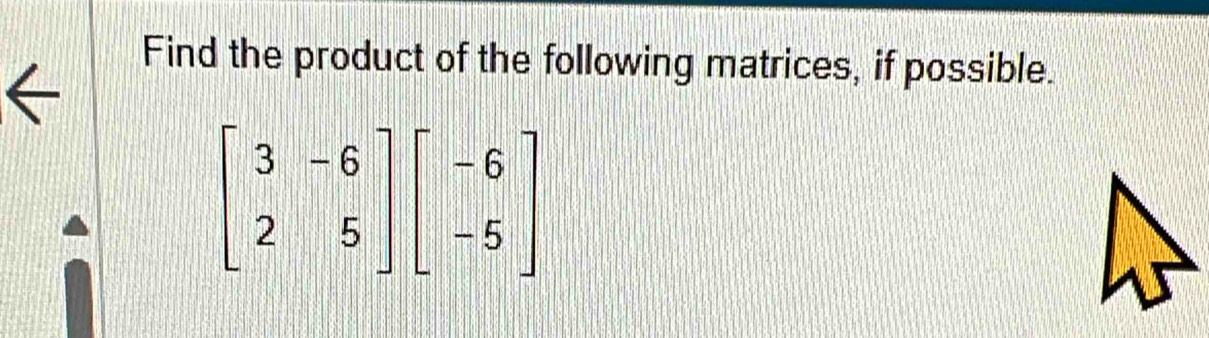 Find the product of the following matrices, if possible.
beginbmatrix 3&-6 2&5endbmatrix beginbmatrix -6 -5endbmatrix