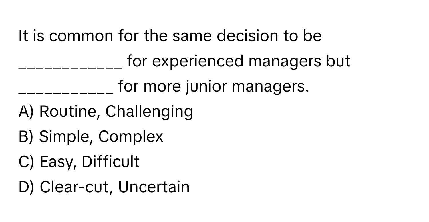 It is common for the same decision to be ____________ for experienced managers but ___________ for more junior managers.

A) Routine, Challenging
B) Simple, Complex
C) Easy, Difficult
D) Clear-cut, Uncertain