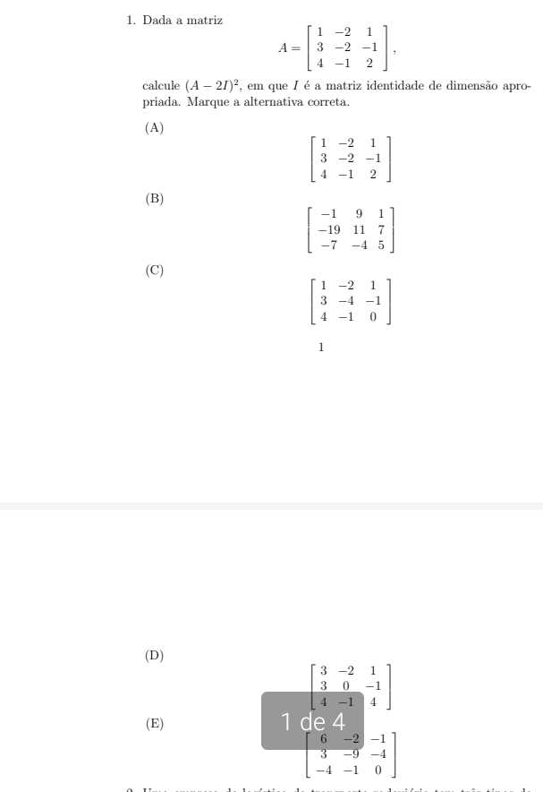 Dada a matriz
A=beginbmatrix 1&-2&1 3&-2&-1 4&-1&2endbmatrix , 
calcule (A-2I)^2 , em que I é a matriz identidade de dimensão apro-
priada. Marque a alternativa correta.
(A)
beginbmatrix 1&-2&1 3&-2&-1 4&-1&2endbmatrix
(B)
beginbmatrix -1&9&1 -19&11&7 -7&-4&5endbmatrix
(C)
beginbmatrix 1&-2&1 3&-4&-1 4&-1&0endbmatrix
1
(D)
beginbmatrix 3&-2&1 3&0&-1 4&-1&4endbmatrix
(E) 1 de 4
beginbmatrix 6&-2&-1 3&-9&-4 -4&-1&0endbmatrix