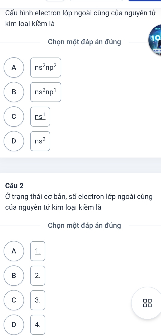 Cấu hình electron lớp ngoài cùng của nguyên tử
kim loại kiềm là
Chọn một đáp án đúng
Quyét
A ns^2np^2
B ns^2np^1
C _ ns^1
D ns^2
Câu 2
Ở trạng thái cơ bản, số electron lớp ngoài cùng
của nguyên tử kim loại kiềm là
Chọn một đáp án đúng
A 1.
B 2.
C 3.
□□
□□
D 4.