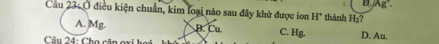 D. Ag.
Câu 23: Ở điều kiện chuẩn, kim loại nào sau đây khử được ion H^+ thành H_2 2
A. Mg. B. Cu. C. Hg. D. Au.
Câu 24: Chọ căn oxi hoá