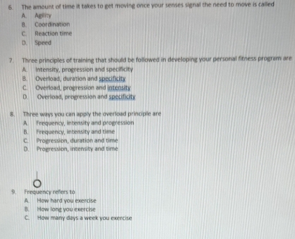 The amount of time it takes to get moving once your senses signal the need to move is called
A. Agility
B. Coordination
C. Reaction time
D. Speed
7. Three principles of training that should be followed in developing your personal fitness program are
A. Intensity, progression and specificity
8. Overload, duration and specificity
C. Overload, progression and intensity
D. Overload, progression and specificity
8. Three ways you can apply the overload principle are
A. Frequency, intensity and progression
B. Frequency, intensity and time
C. Progression, duration and time
D. Progression, intensity and time
9. Frequency refers to
A. How hard you exercise
B. How long you exercise
C. How many days a week you exercise