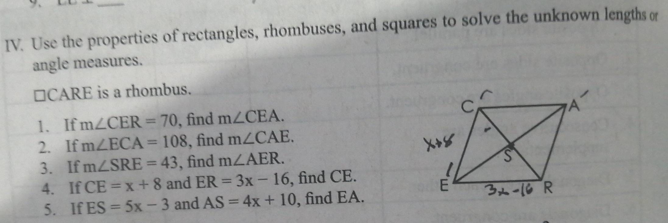 Use the properties of rectangles, rhombuses, and squares to solve the unknown lengths or 
angle measures.
≌CARE is a rhombus. 
1. If m∠ CER=70 , find m∠ CEA. 
2. If m∠ ECA=108 , find m∠ CAE. 
3. If m∠ SRE=43 , find m∠ AER. 
4. If CE=x+8 and ER=3x-16 , find CE. 
5. If ES=5x-3 and AS=4x+10 , find EA.